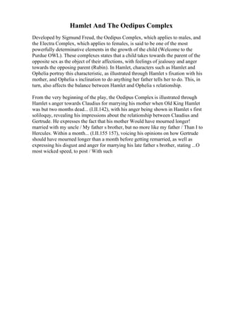 Hamlet And The Oedipus Complex
Developed by Sigmund Freud, the Oedipus Complex, which applies to males, and
the Electra Complex, which applies to females, is said to be one of the most
powerfully determinative elements in the growth of the child (Welcome to the
Purdue OWL). These complexes states that a child takes towards the parent of the
opposite sex as the object of their affections, with feelings of jealousy and anger
towards the opposing parent (Rubin). In Hamlet, characters such as Hamlet and
Ophelia portray this characteristic, as illustrated through Hamlet s fixation with his
mother, and Ophelia s inclination to do anything her father tells her to do. This, in
turn, also affects the balance between Hamlet and Ophelia s relationship.
From the very beginning of the play, the Oedipus Complex is illustrated through
Hamlet s anger towards Claudius for marrying his mother when Old King Hamlet
was but two months dead... (I.II.142), with his anger being shown in Hamlet s first
soliloquy, revealing his impressions about the relationship between Claudius and
Gertrude. He expresses the fact that his mother Would have mourned longer!
married with my uncle / My father s brother, but no more like my father / Than I to
Hercules. Within a month... (I.II.155 157), voicing his opinions on how Gertrude
should have mourned longer than a month before getting remarried, as well as
expressing his disgust and anger for marrying his late father s brother, stating ...O
most wicked speed, to post / With such
 