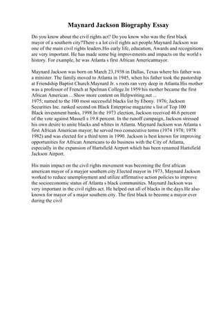 Maynard Jackson Biography Essay
Do you know about the civil rights act? Do you know who was the first black
mayor of a southern city?There s a lot civil rights act people.Maynard Jackson was
one of the main civil rights leaders.His early life, education, Awards and recognitions
are very important. He has made some big improvements and impacts on the world s
history. For example, he was Atlanta s first African American
mayor.
Maynard Jackson was born on March 23,1938 in Dallas, Texas where his father was
a minister. The family moved to Atlanta in 1945, when his father took the pastorship
at Friendship Baptist Church.Maynard Jr. s roots ran very deep in Atlanta.His mother
was a professor of French at Spelman College.In 1959 his mother became the first
African American ... Show more content on Helpwriting.net ...
1975; named to the 100 most successful blacks list by Ebony. 1976; Jackson
Securities Inc. ranked second on Black Enterprise magazine s list of Top 100
Black investment banks, 1998.In the 1973 election, Jackson received 46.6 percent
of the vote against Massell s 19.8 percent. In the runoff campaign, Jackson stressed
his own desire to unite blacks and whites in Atlanta. Maynard Jackson was Atlanta s
first African American mayor; he served two consecutive terms (1974 1978; 1978
1982) and was elected for a third term in 1990. Jackson is best known for improving
opportunities for African Americans to do business with the City of Atlanta,
especially in the expansion of Hartsfield Airport which has been renamed Hartsfield
Jackson Airport.
His main impact on the civil rights movement was becoming the first african
american mayor of a mayjor southern city.Elected mayor in 1973, Maynard Jackson
worked to reduce unemployment and utilize affirmative action policies to improve
the socioeconomic status of Atlanta s black communities. Maynard Jackson was
very important in the civil rights act. He helped out all of blacks in the days.He also
known for mayor of a major southern city. The first black to become a mayor ever
during the civil
 