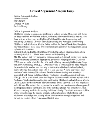 Critical Arguement Analysis Essay
Critical Argument Analysis
Destanie Garcia
ENG/215CA
October 10, 2011
Patricia Moody
Critical Argument Analysis
Childhood obesity is an ongoing epidemic in today s society. This essay will focus
on three different professional articles, which are related to childhood obesity. The
three articles in this essay are Fighting Childhood Obesity, Recognizing and
Preventing Childhood Obesity, and Understanding and Acting on the Growing
Childhood and Adolescent Weight Crisis: A Role for Social Work. It will explain
how the authors of these three professional articles construct their arguments using
opinions and evidence.
In the first article, Fighting Childhood Obesity the authors structured their article
extremely well; it is ... Show more content on Helpwriting.net ...
32). The authors had very supportive opinions such as Although controversy exists
over what exactly constitutes appropriate gestational weight gain (GWG), excess
GWG appears to be related to the child s risk of being overweight (Dolinsky, Siega
Riz, amp; Armstrong, 2011, p. 37). Obviously this is speaking of the baby being in
the womb of the mother, and one may not think that childhood and adult obesity
can be affected this early in one s life. It is also said that A meta analysis of nine
studies of more than 69,000 children found that breastfeeding was inversely
associated with future childhood obesity (Dolinsky, Siega Riz, amp; Armstrong,
2011, p. 38). In other words breastfeeding can decrease the risk of obesity later in life.
Authors of Understanding and Acting on Growing Childhood and Adolescent Weight
Crisis: A Role for Social Work had written their article very well as it was organized
and efficient. The authors had organized their article into sections that also supported
their topic and thesis statements. The topic they had chosen was about how Social
Workers can play a role in decreasing childhood obesity. The thesis statement is This
article seeks to place the causes, impacts, and ameliorations of childhood and
adolescent overweight and obesity within the context of ecological systems and
current prevention efforts (Lawrence, Hazlett, amp;
 