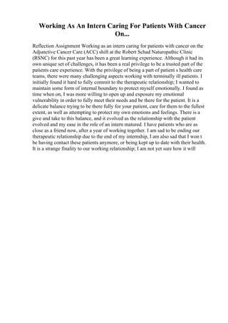 Working As An Intern Caring For Patients With Cancer
On...
Reflection Assignment Working as an intern caring for patients with cancer on the
Adjunctive Cancer Care (ACC) shift at the Robert Schad Naturopathic Clinic
(RSNC) for this past year has been a great learning experience. Although it had its
own unique set of challenges, it has been a real privilege to be a trusted part of the
patients care experience. With the privilege of being a part of patient s health care
teams, there were many challenging aspects working with terminally ill patients. I
initially found it hard to fully commit to the therapeutic relationship; I wanted to
maintain some form of internal boundary to protect myself emotionally. I found as
time when on, I was more willing to open up and exposure my emotional
vulnerability in order to fully meet their needs and be there for the patient. It is a
delicate balance trying to be there fully for your patient, care for them to the fullest
extent, as well as attempting to protect my own emotions and feelings. There is a
give and take to this balance, and it evolved as the relationship with the patient
evolved and my ease in the role of an intern matured. I have patients who are as
close as a friend now, after a year of working together. I am sad to be ending our
therapeutic relationship due to the end of my internship, I am also sad that I won t
be having contact these patients anymore, or being kept up to date with their health.
It is a strange finality to our working relationship; I am not yet sure how it will
 