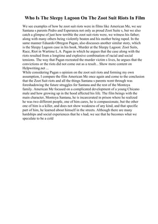 Who Is The Sleepy Lagoon On The Zoot Suit Riots In Film
We see examples of how he zoot suit riots were in films like American Me, we see
Santana s parents Pedro and Esperanza not only as proud Zoot Suite s, but we also
catch a glimpse of just how terrible the zoot suit riots were, we witness his father;
along with many others being violently beaten and his mother being raped. In the
same manner Eduardo Obregon Pagan, also discusses another similar story, which
is the Sleepy Lagoon case in his book, Murder at the Sleepy Lagoon: Zoot Suits,
Race, Riot in Wartime L.A. Pagan in which he argues that the case along with the
riots resulted from a longtime and explosive combination of racial and social
tensions. The way that Pagan recreated the murder victim s lives, he argues that the
convictions or the riots did not come out as a result... Show more content on
Helpwriting.net ...
While considering Pagan s opinion on the zoot suit riots and forming my own
assumption, I compare the film American Me once again and come to the conclusion
that the Zoot Suit riots and all the things Santana s parents went through was
foreshadowing the future struggles for Santana and the rest of the Montoya
family. American Me focused on a complicated development of a young Chicano
male and how growing up in the hood affected his life. The film beings with the
main character, Montoya Santana, he is incarcerated in prison where he realized
he was two different people, one of him cares, he is compassionate, but the other
one of him is a killer, and does not show weakness of any kind, and that specific
part of him, he learned about himself in the streets. Although there are many
hardships and social experiences that he s had, we see that he becomes what we
speculate to be a cold
 