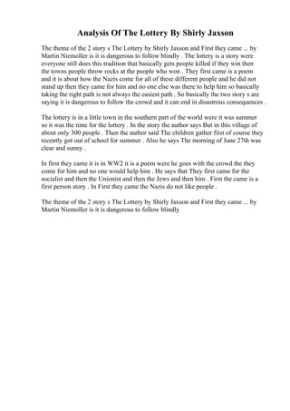 Analysis Of The Lottery By Shirly Jaxson
The theme of the 2 story s The Lottery by Shirly Jaxson and First they came ... by
Martin Niemoller is it is dangerous to follow blindly . The lottery is a story were
everyone still does this tradition that basically gets people killed if they win then
the towns people throw rocks at the people who won . They first came is a poem
and it is about how the Nazis come for all of these different people and he did not
stand up then they came for him and no one else was there to help him so basically
taking the right path is not always the easiest path . So basically the two story s are
saying it is dangerous to follow the crowd and it can end in disastrous consequences .
The lottery is in a little town in the southern part of the world were it was summer
so it was the time for the lottery . In the story the author says But in this village of
about only 300 people . Then the author said The children gather first of course they
recently got out of school for summer . Also he says The morning of June 27th was
clear and sunny .
In first they came it is in WW2 it is a poem were he goes with the crowd the they
come for him and no one would help him . He says that They first came for the
socialist and then the Unionist and then the Jews and then him . First the came is a
first person story . In First they came the Nazis do not like people .
The theme of the 2 story s The Lottery by Shirly Jaxson and First they came ... by
Martin Niemoller is it is dangerous to follow blindly
 