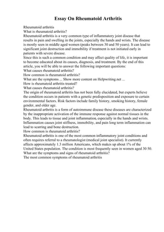 Essay On Rheumatoid Arthritis
Rheumatoid arthritis
What is rheumatoid arthritis?
Rheumatoid arthritis is a very common type of inflammatory joint disease that
results in pain and swelling in the joints, especially the hands and wrists. The disease
is mostly seen in middle aged women (peaks between 30 and 50 years). It can lead to
significant joint destruction and immobility if treatment is not initiated early in
patients with severe disease.
Since this is such a common condition and may affect quality of life, it is important
to become educated about its causes, diagnosis, and treatment. By the end of this
article, you will be able to answer the following important questions:
What causes rheumatoid arthritis?
How common is rheumatoid arthritis?
What are the symptoms ... Show more content on Helpwriting.net ...
How is rheumatoid arthritis treated?
What causes rheumatoid arthritis?
The origin of rheumatoid arthritis has not been fully elucidated, but experts believe
the condition occurs in patients with a genetic predisposition and exposure to certain
environmental factors. Risk factors include family history, smoking history, female
gender, and older age.
Rheumatoid arthritis is a form of autoimmune disease these diseases are characterized
by the inappropriate activation of the immune response against normal tissues in the
body. This leads to tissue and joint inflammation, especially in the hands and wrists.
Inflammation causes joint stiffness, immobility, and pain long term inflammation can
lead to scarring and bone destruction.
How common is rheumatoid arthritis?
Rheumatoid arthritis is one of the most common inflammatory joint conditions and
often requires referral to a rheumatologist (medical joint specialist). It currently
affects approximately 1.3 million Americans, which makes up about 1% of the
United States population. The condition is most frequently seen in women aged 30 50.
What are the symptoms and signs of rheumatoid arthritis?
The most common symptoms of rheumatoid arthritis
 
