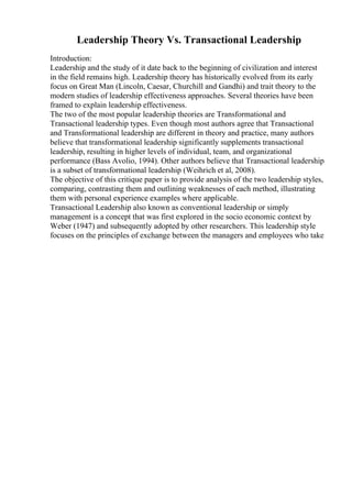 Leadership Theory Vs. Transactional Leadership
Introduction:
Leadership and the study of it date back to the beginning of civilization and interest
in the field remains high. Leadership theory has historically evolved from its early
focus on Great Man (Lincoln, Caesar, Churchill and Gandhi) and trait theory to the
modern studies of leadership effectiveness approaches. Several theories have been
framed to explain leadership effectiveness.
The two of the most popular leadership theories are Transformational and
Transactional leadership types. Even though most authors agree that Transactional
and Transformational leadership are different in theory and practice, many authors
believe that transformational leadership significantly supplements transactional
leadership, resulting in higher levels of individual, team, and organizational
performance (Bass Avolio, 1994). Other authors believe that Transactional leadership
is a subset of transformational leadership (Weihrich et al, 2008).
The objective of this critique paper is to provide analysis of the two leadership styles,
comparing, contrasting them and outlining weaknesses of each method, illustrating
them with personal experience examples where applicable.
Transactional Leadership also known as conventional leadership or simply
management is a concept that was first explored in the socio economic context by
Weber (1947) and subsequently adopted by other researchers. This leadership style
focuses on the principles of exchange between the managers and employees who take
 