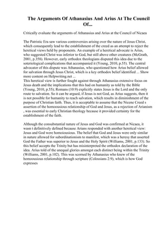 The Arguments Of Athanasius And Arius At The Council
Of...
Critically evaluate the arguments of Athanasius and Arius at the Council of Nicaea
The Patristic Era saw various controversies arising over the nature of Jesus Christ,
which consequently lead to the establishment of the creed as an attempt to reject the
heretical views held by proponents. An example of a heretical advocate is Arius,
who suggested Christ was inferior to God, but still above other creatures (McGrath,
2001, p.358). However, early orthodox theologians disputed this idea due to the
soteriological complications that accompanied it (Young, 2010, p.55). The central
advocator of this dispute was Athanasius, who questioned how Arius belief allowed
for salvation through Jesus Christ, which is a key orthodox belief identified ... Show
more content on Helpwriting.net ...
This heretical view is further fought against through Athanasius extensive focus on
Jesus death and the implications that this had on humanity as told by the Bible
(Young, 2010, p.55); Romans (10:9) explicitly states Jesus is the Lord and the only
route to salvation. So it can be argued, if Jesus is not God, as Arius suggests, then it
is not possible for humanity to reach salvation, which results in diminishment of the
purpose of Christian faith. Thus, it is acceptable to assume that the Nicene Creed s
assertion of the homoousious relationship of God and Jesus, as a rejection of Arianism
, was essential to early Christian theology because it provided certainty for the
establishment of the faith.
Although the consubstantial nature of Jesus and God was confirmed at Nicaea, it
wasn t definitively defined because Arians responded with another heretical view:
Jesus and God were homoiousious. The belief that God and Jesus were only similar
in nature allowed for subordinationism to manifest, which was a heresy that asserted
God the Father was superior to Jesus and the Holy Spirit (Williams, 2001, p.133). So
this belief accepts the Trinity but has misinterpreted the orthodox declaration of the
idea. Arius told of the unequal glories amongst each distinct being within the Trinity
(Williams, 2001, p.102). This was scorned by Athanasius who knew of the
homoousious relationship through scripture (Colossians 2:9), which is how God
expresses
 