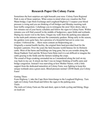 Research Paper On Colony Farm
Sometimes the best surprises are right beneath your nose. Colony Farm Regional
Park is one of those surprises. What comes to mind when you visualize the Port
Mann bridge, Cape Horn Exchange and Lougheed Highway? I suspect your blood
pressure is rising and you are thinking of toll bridges and Monday morning rush
hour traffic congestion. I challenge you to reimagine the area! Slow down, take a
few minutes out of your hectic schedule and follow the signs to Colony Farm. Within
minutes you will find yourself in the middle of hedgerows, open fields and wetlands.
During my recent visit to the farm, I began my walk from the parking area adjacent
to the main park entrance and near the community gardens. Being early in the season,
the gardens were quite bare, but a promise of a bountiful harvest to come was
evident. I followed the ... Show more content on Helpwriting.net ...
Originally a mental health facility, the original farm land provided food for the
hospital s patients. Over the years the farm became world famous for its Holstein
cattle. Most of the barns and buildings are long gone, but as you wonder along the
Sheep Paddock Trail and the Wilson Farm Dyke trail it is not difficult to imagine the
cattle grazing in the fields and the farmers tending the crops.
The sound of frogs croaking serenaded me as I meandered along the trail on my
way back to my car. It struck me that I was no longer thinking of traffic jams and
bridge congestion. Instead I was marveling at how Mother Nature, with a little
support from the dedicated naturalists at Colony Farm, was fighting to keep this
unique wetlands area a green oasis. Blood pressure normal 120/80 thank you Colony
Farm!
Getting There:
From Highway 1, take the Cape Horn Interchange to the Lougheed Highway. Turn
right on Colony Farm Road and follow the signs to the parking area.
Trails:
The trails at Colony Farm are flat and short, open to both cycling and biking. Dogs
on leash are
 