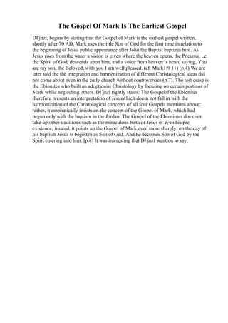 The Gospel Of Mark Is The Earliest Gospel
DГјnzl, begins by stating that the Gospel of Mark is the earliest gospel written,
shortly after 70 AD. Mark uses the title Son of God for the first time in relation to
the beginning of Jesus public appearance after John the Baptist baptizes him. As
Jesus rises from the water a vision is given where the heaven opens, the Pneuma, i.e.
the Spirit of God, descends upon him, and a voice from heaven is heard saying, You
are my son, the Beloved; with you I am well pleased. (cf. Mark1:9 11) (p.4) We are
later told the the integration and harmonization of different Christological ideas did
not come about even in the early church without controversies (p.7). The test csase is
the Ebionites who built an adoptionist Christology by focusing on certain portions of
Mark while neglecting others. DГјnzl rightly states: The Gospelof the Ebionites
therefore presents an interpretation of Jesuswhich doesn not fall in with the
harmonization of the Christological concepts of all four Gospels mentions above;
rather, it emphatically insists on the concept of the Gospel of Mark, which had
begun only with the baptism in the Jordan. The Gospel of the Ebionintes does not
take up other traditions such as the miraculous birth of Jesus or even his pre
existence; instead, it points up the Gospel of Mark even more sharply: on the day of
his baptism Jesus is begotten as Son of God. And he becomes Son of God by the
Spirit entering into him. [p.8] It was interesting that DГјnzl went on to say,
 
