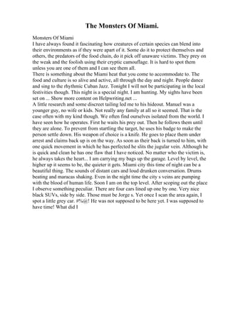 The Monsters Of Miami.
Monsters Of Miami
I have always found it fascinating how creatures of certain species can blend into
their environments as if they were apart of it. Some do it to protect themselves and
others, the predators of the food chain, do it pick off unaware victims. They prey on
the weak and the foolish using their cryptic camouflage. It is hard to spot them
unless you are one of them and I can see them all.
There is something about the Miami heat that you come to accommodate to. The
food and culture is so alive and active, all through the day and night. People dance
and sing to the rhythmic Cuban Jazz. Tonight I will not be participating in the local
festivities though. This night is a special night. I am hunting. My sights have been
set on ... Show more content on Helpwriting.net ...
A little research and some discreet tailing led me to his hideout. Manuel was a
younger guy, no wife or kids. Not really any family at all so it seemed. That is the
case often with my kind though. We often find ourselves isolated from the world. I
have seen how he operates. First he waits his prey out. Then he follows them until
they are alone. To prevent from startling the target, he uses his badge to make the
person settle down. His weapon of choice is a knife. He goes to place them under
arrest and claims back up is on the way. As soon as their back is turned to him, with
one quick movement in which he has perfected he slits the jugular vein. Although he
is quick and clean he has one flaw that I have noticed. No matter who the victim is,
he always takes the heart... I am carrying my bags up the garage. Level by level, the
higher up it seems to be, the quieter it gets. Miami city this time of night can be a
beautiful thing. The sounds of distant cars and loud drunken conversation. Drums
beating and maracas shaking. Even in the night time the city s veins are pumping
with the blood of human life. Soon I am on the top level. After scoping out the place
I observe something peculiar. There are four cars lined up one by one. Very nice
black SUVs, side by side. Those must be Jorge s. Yet once I scan the area again, I
spot a little grey car. #%@! He was not supposed to be here yet. I was supposed to
have time! What did I
 
