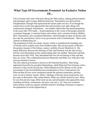 What Type Of Governments Promoted An Exclusive Notion
Of...
Life in Europe took some wild turns during the 20th century, making political parties
and ideologies split in many different directions. Nationalism was derived from
Enlightenment Thought that represented the nation under one law. Even though the
conservatives at the time opposed the idea and socialists were split, things still
continuously changed. Nationalism... was another radical idea that gained popularity
in the years after 1815 [and] ... found inspiration in the vision of the people united by
a common language, a common history and culture, and a common territory (McKay
663). Nationalism, also considered liberalism, which brought on ideas of election and
the want for constitutions, led to every government with a constitutional... Show more
content on Helpwriting.net ...
The population of Italy are mainly Aryans; which is considered the founding race
of Europe and its origins came from Northern India. This ancient purity of blood is
the greatest measure of the Italian s nation s nobility (Fascist Manifesto 2). The
major difference between the ideology of Italy and Germany was the idea of race,
but this soon diminished as they started taking after one another. Mussolini and Italy
became racist after 1938. They demanded that Jews do not belong to Italy and that
they are Asian. This collaboration between Mussolini and Hitler was what drove the
next government to power.
The next radical government is known as the National Socialists. After being
appointed chancellor by president Hindenburg, Adolf Hitler led Nazi Germany with a
mission to wipe out the Jewish race. Hitler blamed all of his failures in life on the
government or the Jewish Bolshevism (combination of Jews Communism). He
believed that all Jews were considered outside the national community and they
were set out to destroy Aryans. Hitler s ideology of having Aryan racial purity was
the same as Mussolini s. But, unlike Benito, Hitler was strictly fueled by race. When
he was first put into reign, Hitler took out any and all peoples who opposed his ideas
including socialists, communists, the press, non nazi s, etc. Nazi race scientists
believed they could use eugenic methods (selective breeding of humans to improve
the population) of social engineering to
 