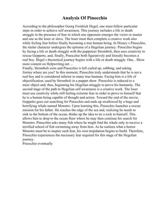 Analysis Of Pinocchio
According to the philosopher Georg Freidrick Hegel, one must follow particular
steps in order to achieve self awareness. This journey includes a life or death
struggle in the presence of fear in which one opponent emerges the victor or master
and one as the loser or slave. The loser must then complete a creative work also
while feeling fear before finally becoming a true human being. In Disney s Pinocchio,
the titular character undergoes the epitome of a Hegelian journey. Pinocchio begins
by facing a life or death struggle with the puppeteer Stromboli, then uses creativity to
rescue Geppetto, and, finally, Pinocchio both figuratively and literally becomes a
real boy. Hegel s theoretical journey begins with a life or death struggle. One... Show
more content on Helpwriting.net ...
Finally, Stromboli exits and Pinocchio is left curled up, sobbing, and asking
Jiminy where are you? In this moment, Pinocchio truly understands that he is not a
real boy and is considered inferior to many true humans. Facing him is a life of
objectification, used by Stromboli in a puppet show. Pinocchio is reduced to a
mere object and, thus, beginning his Hegelian struggle to prove his humanity. The
second stage of the path to Hegelian self awareness is a creative work. The loser
must use creativity while still feeling extreme fear in order to prove to himself that
he is a human being capable of thought and action. Toward the end of the movie,
Geppetto goes out searching for Pinocchio and ends up swallowed by a huge and
horrifying whale named Monstro. Upon learning this, Pinocchio launches a rescue
mission for his father. He reaches the edge of the sea and, realizing he needs to
sink to the bottom of the ocean, thinks up the idea to tie a rock to himself. This
allows him to drop to the ocean floor where he may then continue his search for
Monstro. Pinocchio asks many fish where he might find the whale only to receive a
terrified school of fish swimming away from him. As he realizes what a horror
Monstro must be to inspire such fear, his own trepidation begins to build. Therefore,
Pinocchio experiences the necessary fear required for this stage of the Hegelian
journey.
Pinocchio eventually
 