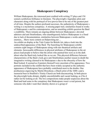 Shakespeare Conspiracy
William Shakespeare, the renowned poet credited with writing 37 plays and 154
sonnets symbolizes brilliance in literature. The playwright s legendary plots and
characters along with his portrayal of love proves him to be one of the greatest poet
of all time. Despite the authors profound successes, the authenticity of Shakespeare s
writing is a mysterious conspiracy. A missing paper trail, similarities found in works
of Shakespeare s and his contemporaries, and an unsettling exhibit question the Bard
s credibility. There remains an ongoing debate between Shakespeare s devoted
admirers and anti Stratfordians, who unambiguously believe Shakespeare is a fraud
due to lack of documentation, similarities between Shakespeare s works and his
enemies,... Show more content on Helpwriting.net ...
An exhibit on display at the Yale Center for British Art, takes a look into the
undescribed appearance of the Bard. The Searching for Shakespeare exhibit
contains eight images of Shakespeare along with rare theatrical artifacts and
elements. Inexcusable differences in physical attributes of Shakespeare in the art
pieces lead people to believe that the artists who painted him were as in the dark
about what the Bard truly looked like as we are. This physical difference between
characteristics of the Bard s look gave anti Stratfordians another reason to doubt the
imaginative writing claimed to be Shakespeare s due to the obscurity of how the
Bard looked. It seemed as if painters themself were uncertain of his appearance. Two
portraits included in the exhibit that have been widely accepted as the authentic
appearance of Shakespeare have probably contributed most to the doubts. One
posthumous engraving by Martin Droeshout, a Dutch artist of the 1600 s and a
memorial bust in Stratford s Trinity Church are both disconcerting. In both pieces
the playwright looks distant, slightly uncomfortable and vacant looking, as if he d
rather not be looking at all. The two compositions make people suspicious about the
Bard and lead some to the conspiracy that Shakespeare wasn t a real person, but
someone who didn t want their identity shown or a group of
 