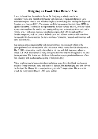 Designing an Exoskeleton Robotic Arm
It was believed that the decisive factor for designing a robotic arm is its
inexpensiveness and friendly interfacing with the user. Teleoperated master slave
anthropomorphic robotic arm with the single axis revolute joints having six degree of
freedom was designed [13]. The master used the human machine interface (HMI) to
operate in RTOS. The master incorporated the motion capture devices, such as vision
sensors to transform the motion into analog voltages so as to actuate the exoskeleton
robotic arm. The human machine interface comprised of GUI (Graphical User
Interface) system, an Exoskeleton Robotic Arm and a Mode selector which enabled
the operator to choose among the three modes of operation (manual, autonomous and
semi autonomous).
We humans are companionable with the amorphous environment which is the
principal benefit of advancement of Exoskeleton robots in the field of teleoperation.
The 6 DOF exoskeleton enables the robot to elevate and shift items anywhere in
space. A 6 DOF exoskeleton is very analogous to homo sapiens in regards to no. and
joints position. The limitation of this model was inadequate precision because of the
non linearity and mechanical coupling of the joints. [13]
Nakai implemented a human interface technique using force feedback mechanism
attached to the operator s hand and named it Sensor Arm System [5]. The arm served
the basis of the Master Slave manipulator system in Teleoperation. The arm with
which he experimented had 7 DOF same as that
 