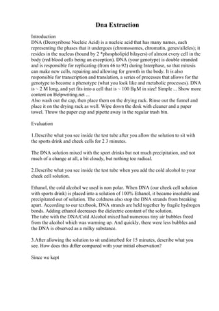 Dna Extraction
Introduction
DNA (Deoxyribose Nucleic Acid) is a nucleic acid that has many names, each
representing the phases that it undergoes (chromosomes, chromatin, genes/alleles); it
resides in the nucleus (bound by 2 *phospholipid bilayers) of almost every cell in the
body (red blood cells being an exception). DNA (your genotype) is double stranded
and is responsible for replicating (from 46 to 92) during Interphase, so that mitosis
can make new cells, repairing and allowing for growth in the body. It is also
responsible for transcription and translation, a series of processes that allows for the
genotype to become a phenotype (what you look like and metabolic processes). DNA
is ~ 2 M long, and yet fits into a cell that is ~ 100 ВµM in size! Simple ... Show more
content on Helpwriting.net ...
Also wash out the cap, then place them on the drying rack. Rinse out the funnel and
place it on the drying rack as well. Wipe down the desk with cleaner and a paper
towel. Throw the paper cup and pipette away in the regular trash bin.
Evaluation
1.Describe what you see inside the test tube after you allow the solution to sit with
the sports drink and cheek cells for 2 3 minutes.
The DNA solution mixed with the sport drinks but not much precipitation, and not
much of a change at all, a bit cloudy, but nothing too radical.
2.Describe what you see inside the test tube when you add the cold alcohol to your
cheek cell solution.
Ethanol, the cold alcohol we used is non polar. When DNA (our cheek cell solution
with sports drink) is placed into a solution of 100% Ethanol, it became insoluble and
precipitated out of solution. The coldness also stop the DNA strands from breaking
apart. According to our textbook, DNA strands are held together by fragile hydrogen
bonds. Adding ethanol decreases the dielectric constant of the solution.
The tube with the DNA/Cold Alcohol mixed had numerous tiny air bubbles freed
from the alcohol which was warming up. And quickly, there were less bubbles and
the DNA is observed as a milky substance.
3.After allowing the solution to sit undisturbed for 15 minutes, describe what you
see. How does this differ compared with your initial observation?
Since we kept
 