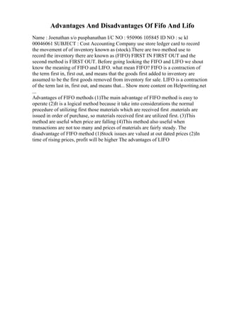 Advantages And Disadvantages Of Fifo And Lifo
Name : Joenathan s/o pusphanathan I/C NO : 950906 105845 ID NO : sc kl
00046061 SUBJECT : Cost Accounting Company use store ledger card to record
the movement of of inventory known as (stock).There are two method use to
record the inventory there are known as (FIFO) FIRST IN FIRST OUT and the
second method is FIRST OUT. Before going looking the FIFO and LIFO we shout
know the meaning of FIFO and LIFO. what mean FIFO? FIFO is a contraction of
the term first in, first out, and means that the goods first added to inventory are
assumed to be the first goods removed from inventory for sale. LIFO is a contraction
of the term last in, first out, and means that... Show more content on Helpwriting.net
...
Advantages of FIFO methods (1)The main advantage of FIFO method is easy to
operate (2)It is a logical method because it take into considerations the normal
procedure of utilizing first those materials which are received first .materials are
issued in order of purchase, so materials received first are utilized first. (3)This
method are useful when price are falling (4)This method also useful when
transactions are not too many and prices of materials are fairly steady. The
disadvantage of FIFO method (1)Stock issues are valued at out dated prices (2)In
time of rising prices, profit will be higher The advantages of LIFO
 
