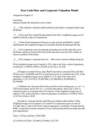 Free Cash Flow and Corporate Valuation Model
Assignment Chapter 15
True/False
Indicate whether the statement is true or false.
_F___1.The corporate valuation model cannot be used unless a company doesn t pay
dividends.
_T___2.Free cash flows should be discounted at the firm s weighted average cost of
capital to find the value of its operations.
_F___3.Value based management focuses on sales growth, profitability, capital
requirements, the weighted average cost of capital, and the dividend growth rate.
_F___4.Two important issues in corporate governance are (1) the rules that cover
the board s ability to fire the CEO and (2) the rules that cover the CEO s ability to
remove members of the board.
_F___5.If a company s expected return on ... Show more content on Helpwriting.net
...
If the weighted average cost of capital is 15%, what is the firm s value of operations,
in millions? a.| $948| b.| $998| c.| $1,050| d.| $1,103| e.| $1,158|
____16.Suppose Leonard, Nixon, amp; Shull Corporation s projected free cash flow
for next year is $100,000, and FCF is expected to grow at a constant rate of 6%. If the
company s weighted average cost of capital is 11%, what is the value of its
operations? a.| $1,714,750| b.| $1,805,000| c.| $1,900,000| d.| $2,000,000| e.|
$2,100,000|
____17.Zhdanov Inc. forecasts that its free cash flow in the coming year, i.e., at t = 1,
will be $10 million, but its FCF at t = 2 will be $20 million. After Year 2, FCF is
expected to grow at a constant rate of 4% forever. If the weighted average cost of
capital is 14%, what is the firm s value of operations, in millions? a.| $158| b.| $167|
c.| $175| d.| $184| e.| $193|
____18.Leak Inc. forecasts the free cash flows (in millions) shown below. If the
weighted average cost of capital is 11% and FCF is expected to grow at a rate of
5% after Year 2, what is the Year 0 value of operations, in millions? Assume that the
ROIC is expected to remain constant in Year 2 and beyond (and do not make any half
year adjustments).
Year:| 1| 2| Free cash flow:| $50| $100|
a.| $1,456| b.| $1,529| c.| $1,606| d.| $1,686| e.| $1,770|
 