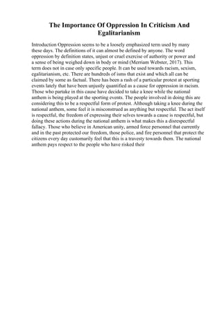 The Importance Of Oppression In Criticism And
Egalitarianism
Introduction Oppression seems to be a loosely emphasized term used by many
these days. The definitions of it can almost be defined by anyone. The word
oppression by definition states, unjust or cruel exercise of authority or power and
a sense of being weighed down in body or mind (Merriam Webster, 2017). This
term does not in case only specific people. It can be used towards racism, sexism,
egalitarianism, etc. There are hundreds of isms that exist and which all can be
claimed by some as factual. There has been a rash of a particular protest at sporting
events lately that have been unjustly quantified as a cause for oppression in racism.
Those who partake in this cause have decided to take a knee while the national
anthem is being played at the sporting events. The people involved in doing this are
considering this to be a respectful form of protest. Although taking a knee during the
national anthem, some feel it is misconstrued as anything but respectful. The act itself
is respectful, the freedom of expressing their selves towards a cause is respectful, but
doing these actions during the national anthem is what makes this a disrespectful
fallacy. Those who believe in American unity, armed force personnel that currently
and in the past protected our freedom, those police, and fire personnel that protect the
citizens every day customarily feel that this is a travesty towards them. The national
anthem pays respect to the people who have risked their
 