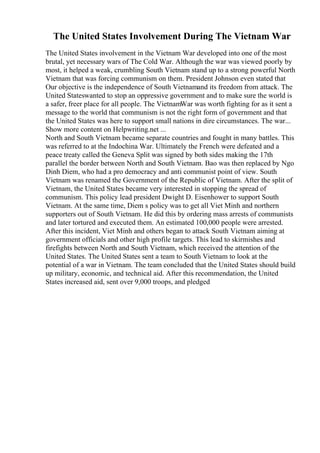 The United States Involvement During The Vietnam War
The United States involvement in the Vietnam War developed into one of the most
brutal, yet necessary wars of The Cold War. Although the war was viewed poorly by
most, it helped a weak, crumbling South Vietnam stand up to a strong powerful North
Vietnam that was forcing communism on them. President Johnson even stated that
Our objective is the independence of South Vietnamand its freedom from attack. The
United Stateswanted to stop an oppressive government and to make sure the world is
a safer, freer place for all people. The VietnamWar was worth fighting for as it sent a
message to the world that communism is not the right form of government and that
the United States was here to support small nations in dire circumstances. The war...
Show more content on Helpwriting.net ...
North and South Vietnam became separate countries and fought in many battles. This
was referred to at the Indochina War. Ultimately the French were defeated and a
peace treaty called the Geneva Split was signed by both sides making the 17th
parallel the border between North and South Vietnam. Bao was then replaced by Ngo
Dinh Diem, who had a pro democracy and anti communist point of view. South
Vietnam was renamed the Government of the Republic of Vietnam. After the split of
Vietnam, the United States became very interested in stopping the spread of
communism. This policy lead president Dwight D. Eisenhower to support South
Vietnam. At the same time, Diem s policy was to get all Viet Minh and northern
supporters out of South Vietnam. He did this by ordering mass arrests of communists
and later tortured and executed them. An estimated 100,000 people were arrested.
After this incident, Viet Minh and others began to attack South Vietnam aiming at
government officials and other high profile targets. This lead to skirmishes and
firefights between North and South Vietnam, which received the attention of the
United States. The United States sent a team to South Vietnam to look at the
potential of a war in Vietnam. The team concluded that the United States should build
up military, economic, and technical aid. After this recommendation, the United
States increased aid, sent over 9,000 troops, and pledged
 