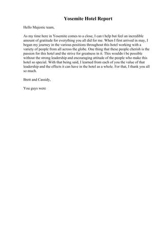 Yosemite Hotel Report
Hello Majestic team,
As my time here in Yosemite comes to a close, I can t help but feel an incredible
amount of gratitude for everything you all did for me. When I first arrived in may, I
began my journey in the various positions throughout this hotel working with a
variety of people from all across the globe. One thing that these people cherish is the
passion for this hotel and the strive for greatness in it. This wouldn t be possible
without the strong leadership and encouraging attitude of the people who make this
hotel so special. With that being said, I learned from each of you the value of that
leadership and the effects it can have in the hotel as a whole. For that, I thank you all
so much.
Brett and Cassidy,
You guys were
 