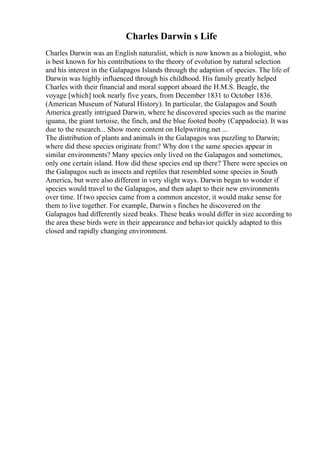 Charles Darwin s Life
Charles Darwin was an English naturalist, which is now known as a biologist, who
is best known for his contributions to the theory of evolution by natural selection
and his interest in the Galapagos Islands through the adaption of species. The life of
Darwin was highly influenced through his childhood. His family greatly helped
Charles with their financial and moral support aboard the H.M.S. Beagle, the
voyage [which] took nearly five years, from December 1831 to October 1836.
(American Museum of Natural History). In particular, the Galapagos and South
America greatly intrigued Darwin, where he discovered species such as the marine
iguana, the giant tortoise, the finch, and the blue footed booby (Cappadocia). It was
due to the research... Show more content on Helpwriting.net ...
The distribution of plants and animals in the Galapagos was puzzling to Darwin;
where did these species originate from? Why don t the same species appear in
similar environments? Many species only lived on the Galapagos and sometimes,
only one certain island. How did these species end up there? There were species on
the Galapagos such as insects and reptiles that resembled some species in South
America, but were also different in very slight ways. Darwin began to wonder if
species would travel to the Galapagos, and then adapt to their new environments
over time. If two species came from a common ancestor, it would make sense for
them to live together. For example, Darwin s finches he discovered on the
Galapagos had differently sized beaks. These beaks would differ in size according to
the area these birds were in their appearance and behavior quickly adapted to this
closed and rapidly changing environment.
 