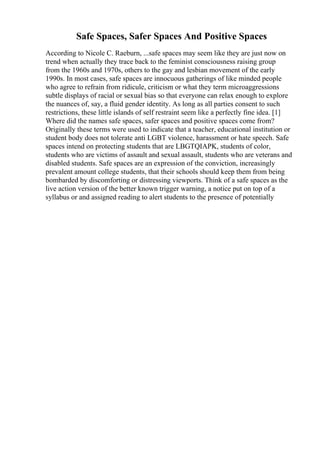 Safe Spaces, Safer Spaces And Positive Spaces
According to Nicole C. Raeburn, ...safe spaces may seem like they are just now on
trend when actually they trace back to the feminist consciousness raising group
from the 1960s and 1970s, others to the gay and lesbian movement of the early
1990s. In most cases, safe spaces are innocuous gatherings of like minded people
who agree to refrain from ridicule, criticism or what they term microaggressions
subtle displays of racial or sexual bias so that everyone can relax enough to explore
the nuances of, say, a fluid gender identity. As long as all parties consent to such
restrictions, these little islands of self restraint seem like a perfectly fine idea. [1]
Where did the names safe spaces, safer spaces and positive spaces come from?
Originally these terms were used to indicate that a teacher, educational institution or
student body does not tolerate anti LGBT violence, harassment or hate speech. Safe
spaces intend on protecting students that are LBGTQIAPK, students of color,
students who are victims of assault and sexual assault, students who are veterans and
disabled students. Safe spaces are an expression of the conviction, increasingly
prevalent amount college students, that their schools should keep them from being
bombarded by discomforting or distressing viewports. Think of a safe spaces as the
live action version of the better known trigger warning, a notice put on top of a
syllabus or and assigned reading to alert students to the presence of potentially
 