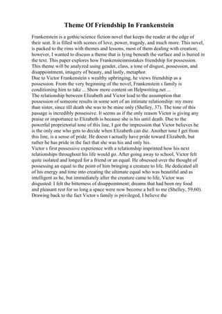 Theme Of Friendship In Frankenstein
Frankenstein is a gothic/science fiction novel that keeps the reader at the edge of
their seat. It is filled with scenes of love, power, tragedy, and much more. This novel,
is packed to the rims with themes and lessons, most of them dealing with creation;
however, I wanted to discuss a theme that is lying beneath the surface and is buried in
the text. This paper explores how Frankensteinmistakes friendship for possession.
This theme will be analyzed using gender, class, a tone of disgust, possession, and
disappointment, imagery of beauty, and lastly, metaphor.
Due to Victor Frankenstein s wealthy upbringing, he views friendship as a
possession. From the very beginning of the novel, Frankenstein s family is
conditioning him to take ... Show more content on Helpwriting.net ...
The relationship between Elizabeth and Victor lead to the assumption that
possession of someone results in some sort of an intimate relationship: my more
than sister, since till death she was to be mine only (Shelley, 37). The tone of this
passage is incredibly possessive. It seems as if the only reason Victor is giving any
praise or importance to Elizabeth is because she is his until death. Due to the
powerful proprietorial tone of this line, I got the impression that Victor believes he
is the only one who gets to decide when Elizabeth can die. Another tone I get from
this line, is a sense of pride. He doesn t actually have pride toward Elizabeth, but
rather he has pride in the fact that she was his and only his.
Victor s first possessive experience with a relationship imprinted how his next
relationships throughout his life would go. After going away to school, Victor felt
quite isolated and longed for a friend or an equal. He obsessed over the thought of
possessing an equal to the point of him bringing a creature to life. He dedicated all
of his energy and time into creating the ultimate equal who was beautiful and as
intelligent as he, but immediately after the creature came to life, Victor was
disgusted: I felt the bitterness of disappointment; dreams that had been my food
and pleasant rest for so long a space were now become a hell to me (Shelley, 59,60).
Drawing back to the fact Victor s family is privileged, I believe the
 
