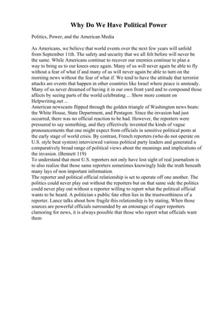Why Do We Have Political Power
Politics, Power, and the American Media
As Americans, we believe that world events over the next few years will unfold
from September 11th. The safety and security that we all felt before will never be
the same. While Americans continue to recover our enemies continue to plan a
way to bring us to our knees once again. Many of us will never again be able to fly
without a fear of what if and many of us will never again be able to turn on the
morning news without the fear of what if. We tend to have the attitude that terrorist
attacks are events that happen in other countries like Israel where peace is unsteady.
Many of us never dreamed of having it in our own front yard and to compound those
affects by seeing parts of the world celebrating ... Show more content on
Helpwriting.net ...
American newscasts flipped through the golden triangle of Washington news beats:
the White House, State Department, and Pentagon. Since the invasion had just
occurred, there was no official reaction to be had. However, the reporters were
pressured to say something, and they effectively invented the kinds of vague
pronouncements that one might expect from officials in sensitive political posts at
the early stage of world crisis. By contrast, French reporters (who do not operate on
U.S. style beat system) interviewed various political party leaders and generated a
comparatively broad range of political views about the meanings and implications of
the invasion. (Bennett 119)
To understand that most U.S. reporters not only have lost sight of real journalism is
to also realize that those same reporters sometimes knowingly hide the truth beneath
many lays of non important information.
The reporter and political official relationship is set to operate off one another. The
politics could never play out without the reporters but on that same side the politics
could never play out without a reporter willing to report what the political official
wants to be heard. A politician s public fate often lies in the trustworthiness of a
reporter. Lance talks about how fragile this relationship is by stating, When those
sources are powerful officials surrounded by an entourage of eager reporters
clamoring for news, it is always possible that those who report what officials want
them
 