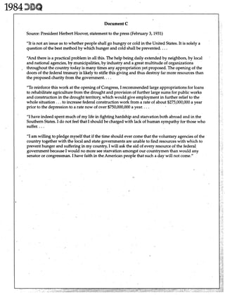 F '
I Document C
"It is not an issue as to whether people shall go hungry or cold in the United States.It is solely a
question of the best method by which hunger and cold shall be prevented. ...
I
"And there is a practical problem in all this. The help being daily extended by neighbors, by local
and national agencies, by municipalities,by industry and a great multitude of organizations
, throughout the country today is many times any appropriation yet proposed. The opening of the
doors of the federal treasury is likely to stifle this giving and thus destroy far more resources than
the proposed charity from the government. ...
Source:President Herbert Hoover, statement to the press (February 3,1931)
"To reinforce this work at the opening of Congress, I recommended large appropriations for loans
to rehabilitate agriculture from the drought and provision of further large sums for public works
. and construction in the drought territory, which would give employment in further relief to the
whole situation. ..to increase federal construction work from a rate of about $275,000,000 a year
prior to the depression to a rate now of over $750,000,000 a year. ...
"I have indeed spent much of my life in fighting hardship and starvation both abroad and in the
Southern States.I do not feel that I should be charged with lack of human sympathy for those who
suffer. ...
"I am willing to pledge myself that if the time should ever come that the voluntary agenciesof the
country together with the local and state governments are unable to find resources with which to
prevent hunger and suffering in my country, I will ask the aid of every resource of the federal
government because I would no more see starvation amongst our countrymen than would any
senator or congressman. I have faith in the American people that such a day will not come."
 