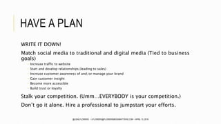 HAVE A PLAN
WRITE IT DOWN!
Match social media to traditional and digital media (Tied to business
goals)
 Increase traffic to website
 Start and develop relationships (leading to sales)
 Increase customer awareness of and/or manage your brand
 Gain customer insight
 Become more accessible
 Build trust or loyalty
Stalk your competition. (Umm…EVERYBODY is your competition.)
Don’t go it alone. Hire a professional to jumpstart your efforts.
@LISALFLOWERS ~ LFLOWERS@FLOWERSMEDIAMATTERS.COM ~ APRIL 13, 2016
 