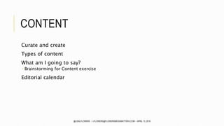 CONTENT
Curate and create
Types of content
What am I going to say?
 Brainstorming for Content exercise
Editorial calendar
@LISALFLOWERS ~ LFLOWERS@FLOWERSMEDIAMATTERS.COM ~ APRIL 13, 2016
 