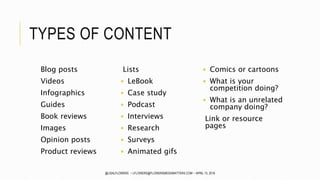TYPES OF CONTENT
Blog posts
Videos
Infographics
Guides
Book reviews
Images
Opinion posts
Product reviews
Lists
 LeBook
 Case study
 Podcast
 Interviews
 Research
 Surveys
 Animated gifs
 Comics or cartoons
 What is your
competition doing?
 What is an unrelated
company doing?
Link or resource
pages
@LISALFLOWERS ~ LFLOWERS@FLOWERSMEDIAMATTERS.COM ~ APRIL 13, 2016
 