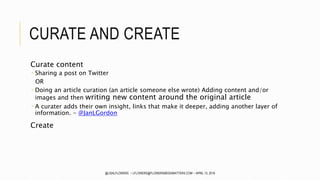 CURATE AND CREATE
Curate content
 Sharing a post on Twitter
OR
 Doing an article curation (an article someone else wrote) Adding content and/or
images and then writing new content around the original article
 A curater adds their own insight, links that make it deeper, adding another layer of
information. - @JanLGordon
Create
@LISALFLOWERS ~ LFLOWERS@FLOWERSMEDIAMATTERS.COM ~ APRIL 13, 2016
 