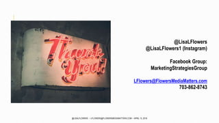 @LisaLFlowers
@LisaLFlowers1 (Instagram)
Facebook Group:
MarketingStrategiesGroup
LFlowers@FlowersMediaMatters.com
703-862-8743
@LISALFLOWERS ~ LFLOWERS@FLOWERSMEDIAMATTERS.COM ~ APRIL 13, 2016
 