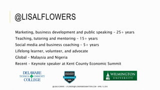 @LISALFLOWERS
Marketing, business development and public speaking – 25+ years
Teaching, tutoring and mentoring – 15+ years
Social media and business coaching – 5+ years
Lifelong learner, volunteer, and advocate
Global – Malaysia and Nigeria
Recent – Keynote speaker at Kent County Economic Summit
@LISALFLOWERS ~ LFLOWERS@FLOWERSMEDIAMATTERS.COM ~ APRIL 13, 2016
 