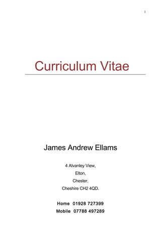 1
Curriculum Vitae
James Andrew Ellams
4 Alvanley View,
Elton,
Chester,
Cheshire CH2 4QD.
Home 01928 727399
Mobile 07788 497289
 