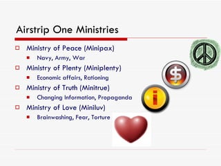 Airstrip One Ministries Ministry of Peace (Minipax) Navy, Army, War Ministry of Plenty (Miniplenty) Economic affairs, Rationing Ministry of Truth (Minitrue) Changing Information, Propaganda Ministry of Love (Miniluv) Brainwashing, Fear, Torture 
