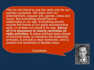 •We do not intend to use the radio only for our
partisan purposes. We want room for
entertainment, popular arts, games, jokes and
music. But everything should have a
relationship to our day. Everything should
include the theme of our great reconstructive
work, or at least not stand in its way. Above
all it is necessary to clearly centralize all
radio activities, to place spiritual tasks ahead
of technical ones, to introduce the leadership
principle, to provide a clear worldview, and to
present this worldview in flexible ways.
- Goebbels
 