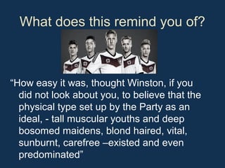 What does this remind you of?
“How easy it was, thought Winston, if you
did not look about you, to believe that the
physical type set up by the Party as an
ideal, - tall muscular youths and deep
bosomed maidens, blond haired, vital,
sunburnt, carefree –existed and even
predominated”
 