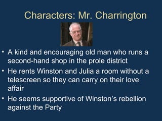 Characters: Mr. Charrington
• A kind and encouraging old man who runs a
second-hand shop in the prole district
• He rents Winston and Julia a room without a
telescreen so they can carry on their love
affair
• He seems supportive of Winston’s rebellion
against the Party
 