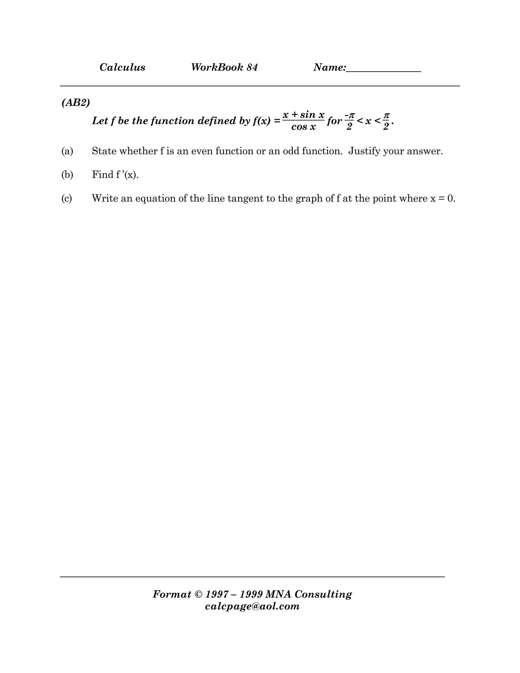Calculus WorkBook 84 Name:_______________
Format © 1997 – 1999 MNA Consulting
calcpage@aol.com
(AB2)
Let f be the function defined by f(x) =
x + sin x
cos x
for
-ππππ
2
< x <
ππππ
2
.
(a) State whether f is an even function or an odd function. Justify your answer.
(b) Find f ’(x).
(c) Write an equation of the line tangent to the graph of f at the point where x = 0.
 