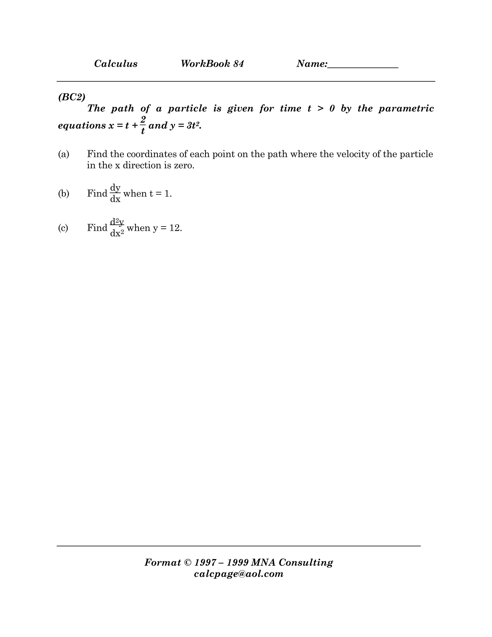 Calculus WorkBook 84 Name:_______________
Format © 1997 – 1999 MNA Consulting
calcpage@aol.com
(BC2)
The path of a particle is given for time t > 0 by the parametric
equations x = t +
2
t
and y = 3t2.
(a) Find the coordinates of each point on the path where the velocity of the particle
in the x direction is zero.
(b) Find
dy
dx
when t = 1.
(c) Find
d2y
dx2 when y = 12.
 