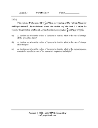 Calculus WorkBook 84 Name:_______________
Format © 1997 – 1999 MNA Consulting
calcpage@aol.com
(AB5)
The volume V of a cone (V =
1
3
ππππr2h) is increasing at the rate of 28ππππ cubic
units per second. At the instant when the radius r of the cone is 3 units, its
volume is 12ππππ cubic units and the radius is increasing at
1
2
unit per second.
(a) At the instant when the radius of the cone is 3 units, what is the rate of change
of the area of its base?
(b) At the instant when the radius of the cone is 3 units, what is the rate of change
of its height?
(c) At the instant when the radius of the cone is 3 units, what is the instantaneous
rate of change of the area of its base with respect to its height?
 