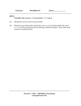 Calculus WorkBook 84 Name:_______________
Format © 1997 – 1999 MNA Consulting
calcpage@aol.com
(BC5)
Consider the curves r = 3 cos θθθθ and r = 1 + cos θθθθ.
(a) Sketch the curves on the axes provided.
(b) Find the area of the region inside the curve r = 3 cos θ and outside the curve
r = 1 + cos θ by setting up and evaluating a definite integral. Your work must
include an antiderivative.
 