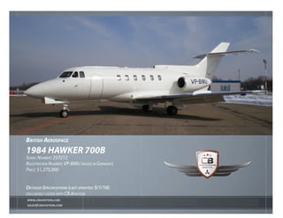 British AerospAce
1984 hAWKer 700B
Serial Number: 257212
regiStratioN Number: VP-bmu (baSed iN germaNy)
Price: $1,275,000


DetaileD SpecificationS (laSt upDateD: 5/1/10)
excluSiVely liSted with cb aViatioN
WWW.cBAviAtion.com
sAles@cBAviAtion.com
 