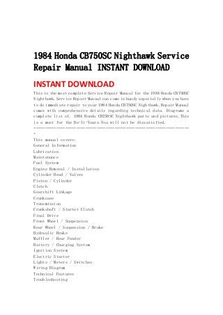 
 
 
1984 Honda CB750SC Nighthawk Service
Repair Manual INSTANT DOWNLOAD
INSTANT DOWNLOAD 
This is the most complete Service Repair Manual for the 1984 Honda CB750SC
Nighthawk.Service Repair Manual can come in handy especially when you have
to do immediate repair to your 1984 Honda CB750SC Nighthawk.Repair Manual
comes with comprehensive details regarding technical data. Diagrams a
complete list of. 1984 Honda CB750SC Nighthawk parts and pictures.This
is a must for the Do-It-Yours.You will not be dissatisfied.
=====================================================================
=
This manual covers:
General Information
Lubrication
Maintenance
Fuel System
Engine Removal / Installation
Cylinder Head / Valves
Piston / Cylinder
Clutch
Gearshift Linkage
Crankcase
Transmission
Crankshaft / Starter Clutch
Final Drive
Front Wheel / Suspension
Rear Wheel / Suspension / Brake
Hydraulic Brake
Muffler / Rear Fender
Battery / Charging System
Ignition System
Electric Starter
Lights / Meters / Switches
Wiring Diagram
Technical Features
Troubleshooting
 