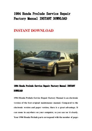 1984 Honda Prelude Service Repair
Factory Manual INSTANT DOWNLOAD
INSTANT DOWNLOAD
1984 Honda Prelude Service Repair Factory Manual INSTANT
DOWNLOAD
1984 Honda Prelude Service Repair Factory Manual is an electronic
version of the best original maintenance manual. Compared to the
electronic version and paper version, there is a great advantage. It
can zoom in anywhere on your computer, so you can see it clearly.
Your 1984 Honda Prelude parts correspond with the number of pages
 