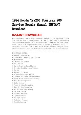  
 
 
1984 Honda Trx200 Fourtrax 200
Service Repair Manual INSTANT
Download
INSTANT DOWNLOAD 
This is the most complete Service Repair Manual for the 1984 Honda Trx200
Fourtrax 200.Service Repair Manual can come in handy especially when you
have to do immediate repair to your 1984 Honda Trx200 Fourtrax 200 .Repair
Manual comes with comprehensive details regarding technical data.
Diagrams a complete list of 1984 Honda Trx200 Fourtrax 200 parts and
pictures.This is a must for the Do-It-Yours.You will not be dissatisfied.
=======================================================
THIS MANUAL COVERS:
* General Information
* Frame/Body Panels/Exhaust System
* Maintenance
* Lubrication System
* Fuel System
* Engine Removal/Installation
* Cylinder Head/Cylinder/Piston
* Clutch
* Gearshift Linkage
* Alternator/starter Clutch
* Crankshaft/Transmission/Balancer
* Front Wheel/Suspension/Steering
* Rear Wheel/Suspension
* Brake System
* Front Driving Mechanism
* Rear Driving Mechanism
* Battery/Charging System
* Ignition System
* Electric Starter
* Lights/Switches
* Wiring Diagrams
* Technical Feature
* Troubleshooting
 