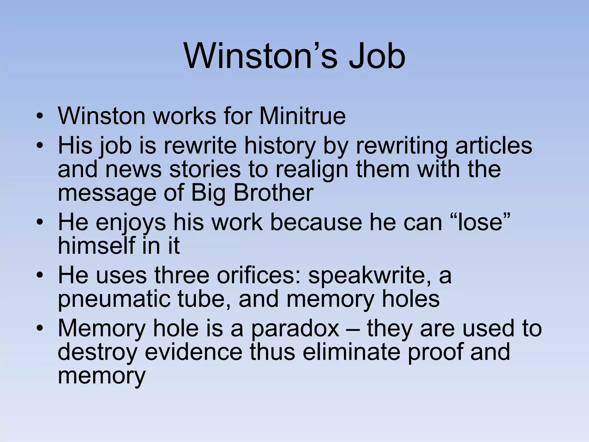 Winston’s Job
• Winston works for Minitrue
• His job is rewrite history by rewriting articles
and news stories to realign them with the
message of Big Brother
• He enjoys his work because he can “lose”
himself in it
• He uses three orifices: speakwrite, a
pneumatic tube, and memory holes
• Memory hole is a paradox – they are used to
destroy evidence thus eliminate proof and
memory
 