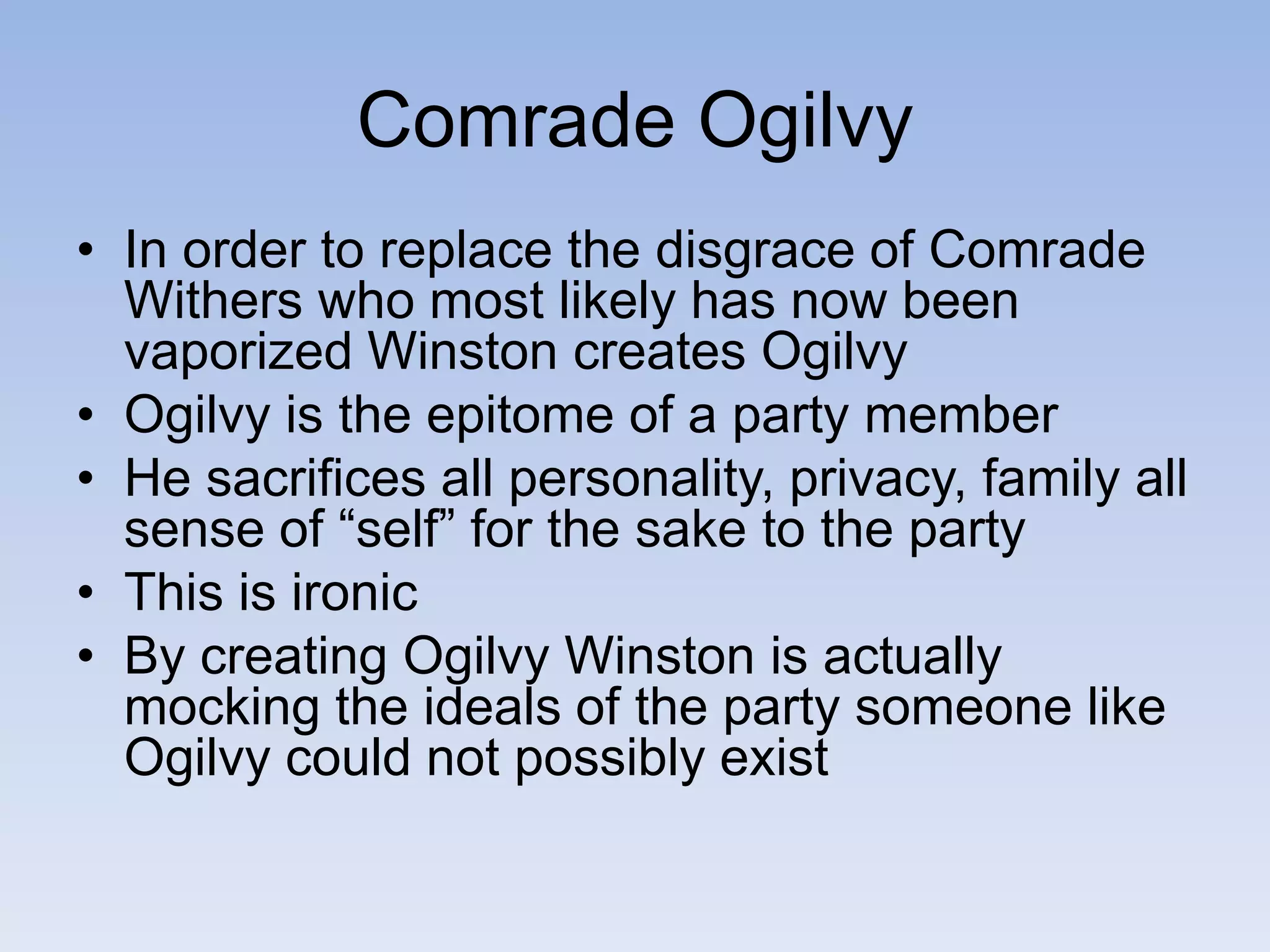 Comrade Ogilvy
• In order to replace the disgrace of Comrade
Withers who most likely has now been
vaporized Winston creates Ogilvy
• Ogilvy is the epitome of a party member
• He sacrifices all personality, privacy, family all
sense of “self” for the sake to the party
• This is ironic
• By creating Ogilvy Winston is actually
mocking the ideals of the party someone like
Ogilvy could not possibly exist
 