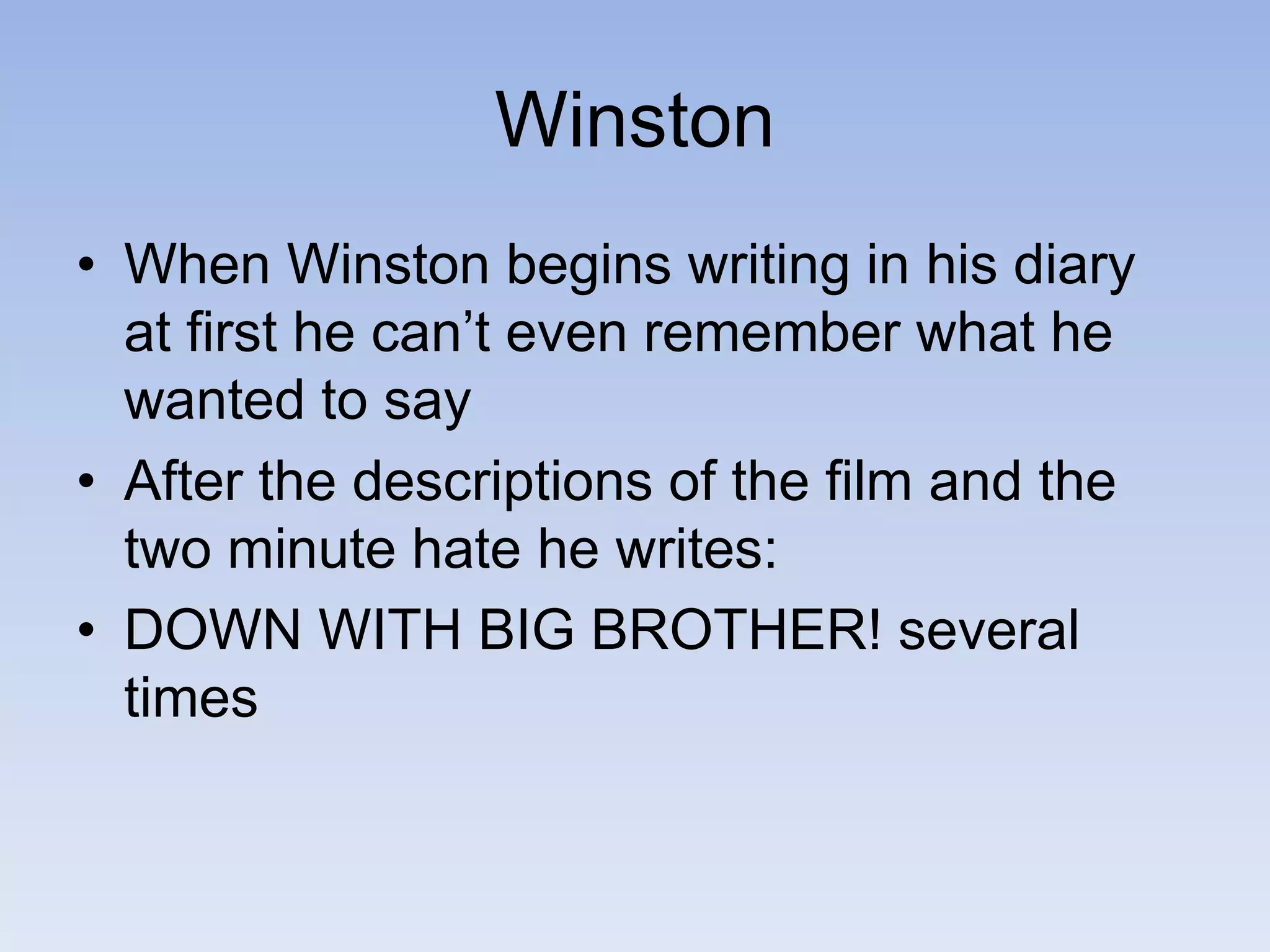 Winston
• When Winston begins writing in his diary
at first he can’t even remember what he
wanted to say
• After the descriptions of the film and the
two minute hate he writes:
• DOWN WITH BIG BROTHER! several
times
 