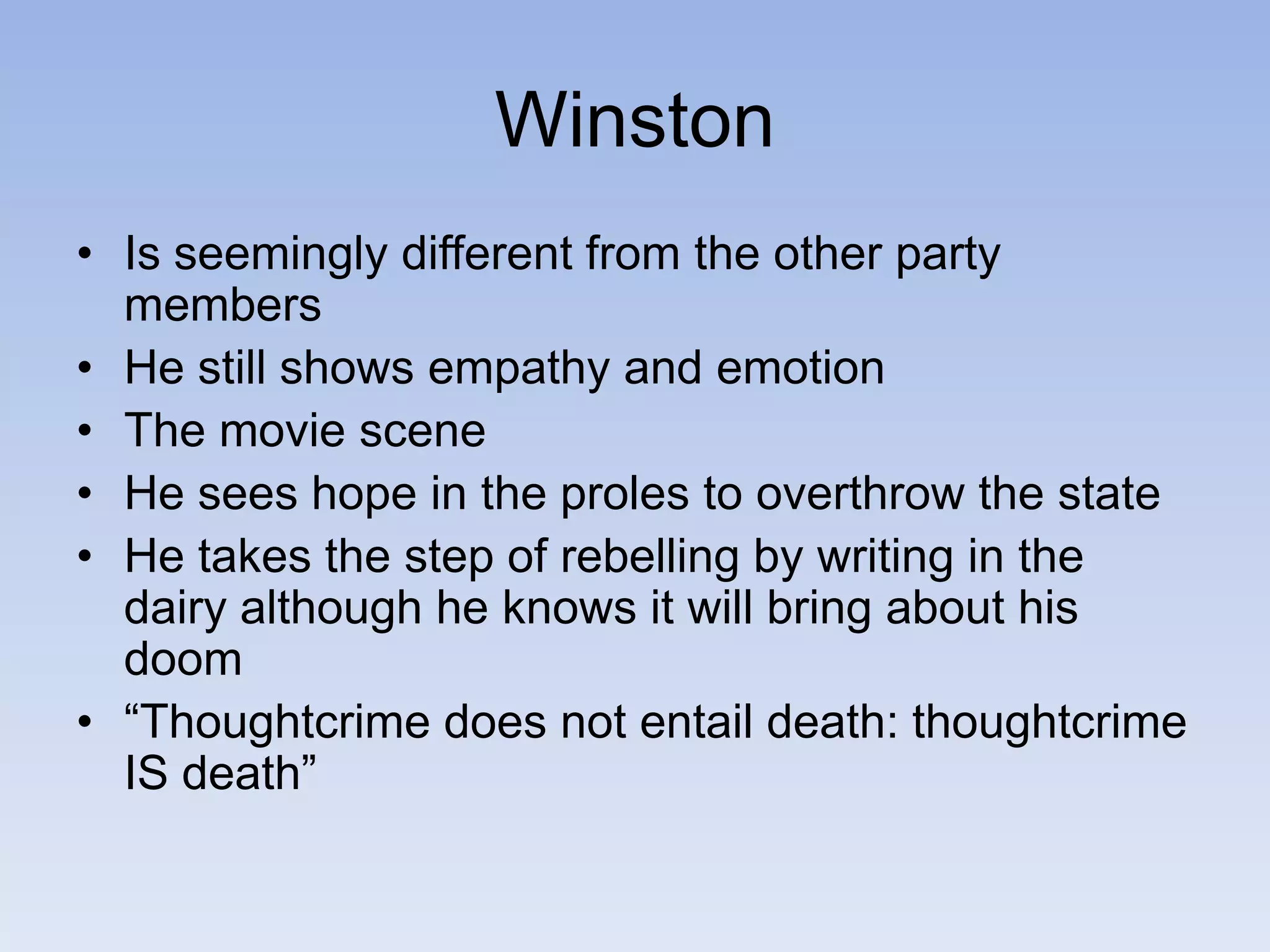 Winston
• Is seemingly different from the other party
members
• He still shows empathy and emotion
• The movie scene
• He sees hope in the proles to overthrow the state
• He takes the step of rebelling by writing in the
dairy although he knows it will bring about his
doom
• “Thoughtcrime does not entail death: thoughtcrime
IS death”
 